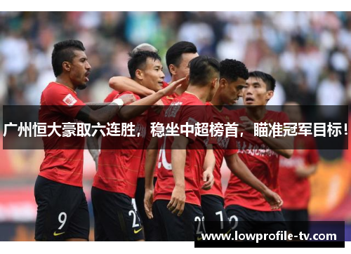 广州恒大豪取六连胜，稳坐中超榜首，瞄准冠军目标！
