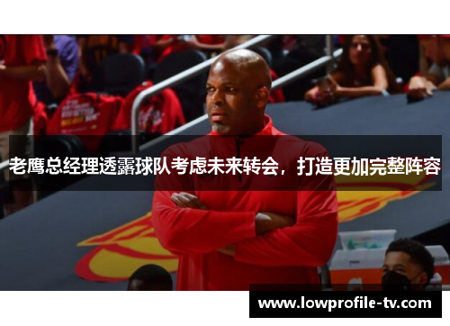 老鹰总经理透露球队考虑未来转会，打造更加完整阵容